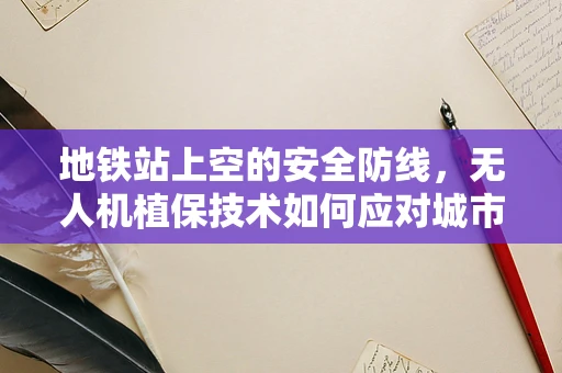 地铁站上空的安全防线，无人机植保技术如何应对城市空中迷宫？