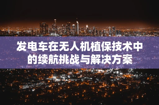 发电车在无人机植保技术中的续航挑战与解决方案
