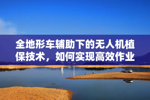 全地形车辅助下的无人机植保技术，如何实现高效作业与地形适应的完美结合？