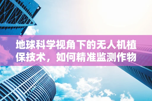 地球科学视角下的无人机植保技术，如何精准监测作物生长环境？