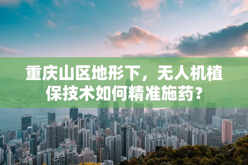 重庆山区地形下，无人机植保技术如何精准施药？