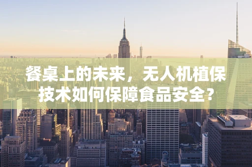 餐桌上的未来，无人机植保技术如何保障食品安全？