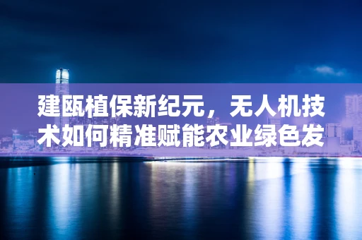 建瓯植保新纪元，无人机技术如何精准赋能农业绿色发展？