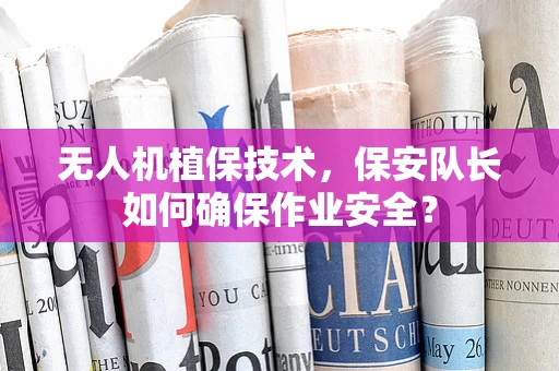 无人机植保技术，保安队长如何确保作业安全？