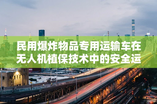 民用爆炸物品专用运输车在无人机植保技术中的安全运输挑战