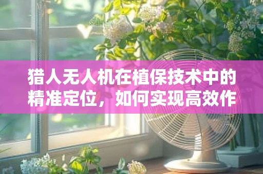 猎人无人机在植保技术中的精准定位，如何实现高效作物监测与喷洒？