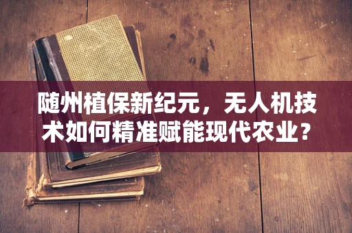 随州植保新纪元，无人机技术如何精准赋能现代农业？