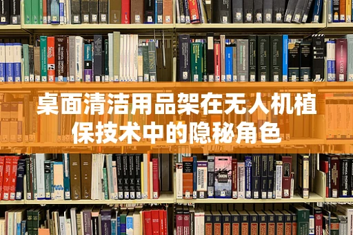 桌面清洁用品架在无人机植保技术中的隐秘角色