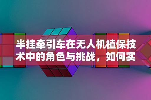 半挂牵引车在无人机植保技术中的角色与挑战，如何实现高效协同？
