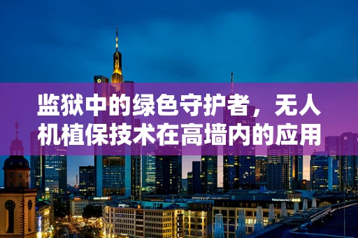 监狱中的绿色守护者，无人机植保技术在高墙内的应用挑战