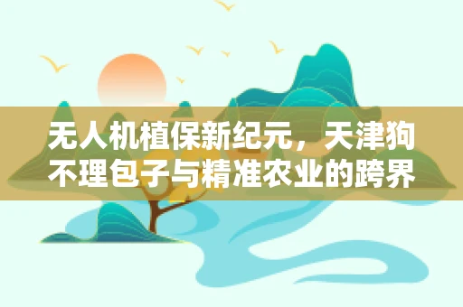 无人机植保新纪元，天津狗不理包子与精准农业的跨界融合？