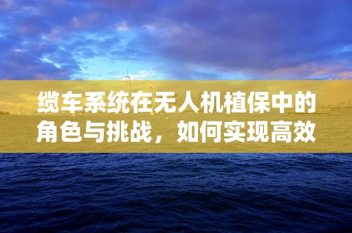缆车系统在无人机植保中的角色与挑战，如何实现高效、安全的作物监测？