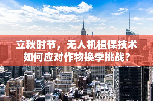 立秋时节，无人机植保技术如何应对作物换季挑战？