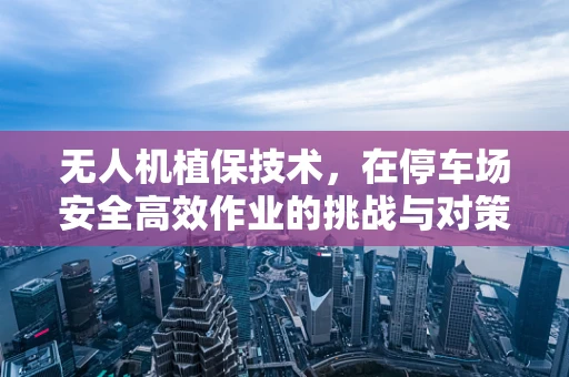 无人机植保技术，在停车场安全高效作业的挑战与对策