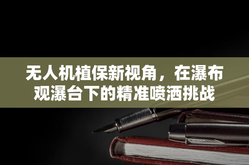 无人机植保新视角，在瀑布观瀑台下的精准喷洒挑战