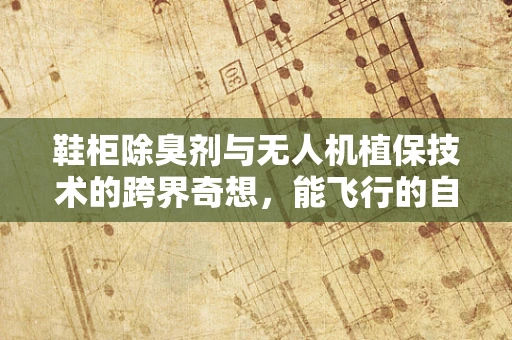 鞋柜除臭剂与无人机植保技术的跨界奇想，能飞行的自然清新剂吗？