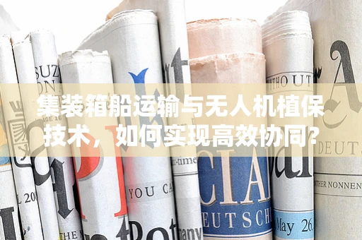 集装箱船运输与无人机植保技术，如何实现高效协同？