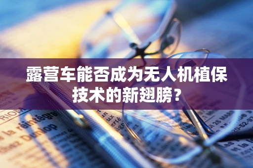 露营车能否成为无人机植保技术的新翅膀？