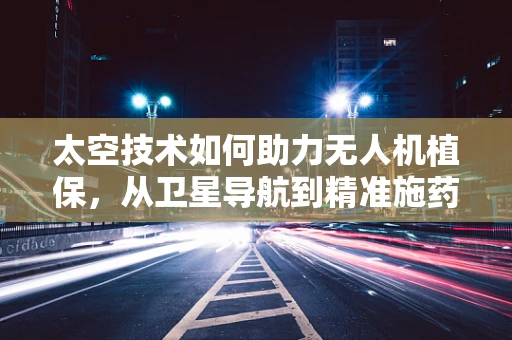太空技术如何助力无人机植保，从卫星导航到精准施药的飞跃