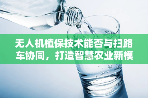 无人机植保技术能否与扫路车协同，打造智慧农业新模式？