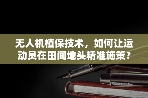 无人机植保技术，如何让运动员在田间地头精准施策？
