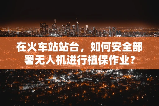 在火车站站台，如何安全部署无人机进行植保作业？