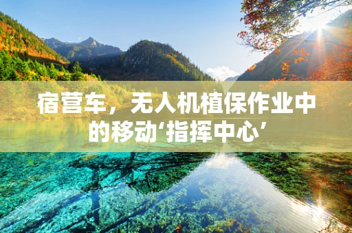 宿营车，无人机植保作业中的移动‘指挥中心’