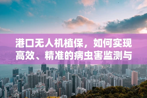 港口无人机植保，如何实现高效、精准的病虫害监测与防治？
