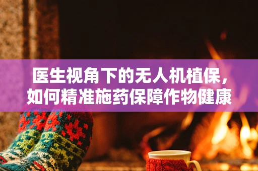 医生视角下的无人机植保，如何精准施药保障作物健康？