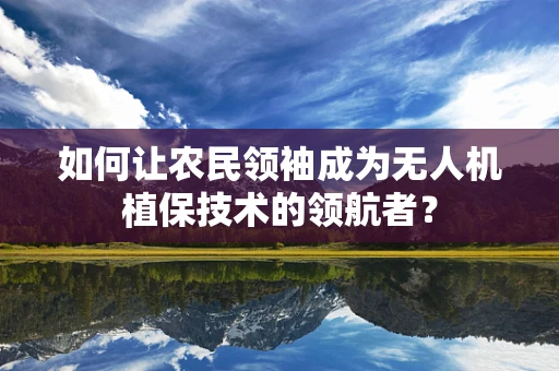 如何让农民领袖成为无人机植保技术的领航者？
