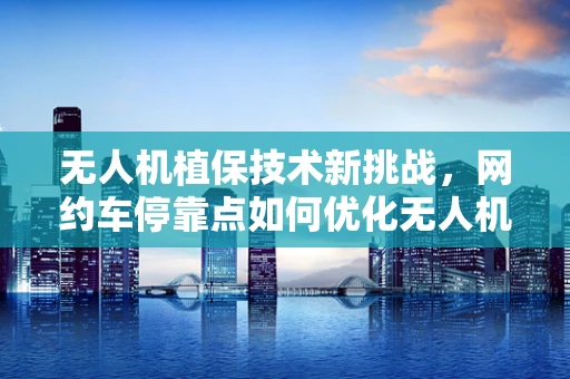 无人机植保技术新挑战，网约车停靠点如何优化无人机作业效率？