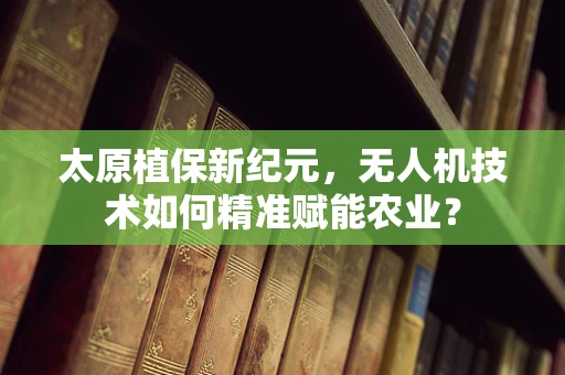 太原植保新纪元，无人机技术如何精准赋能农业？