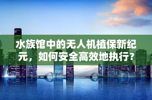 水族馆中的无人机植保新纪元，如何安全高效地执行？