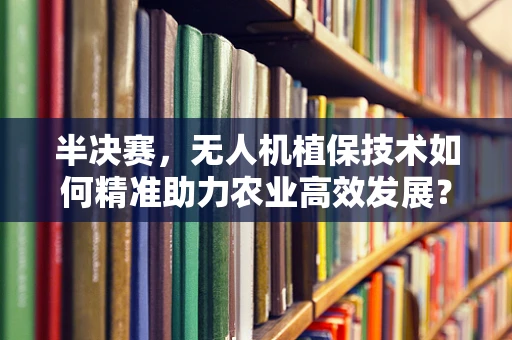 半决赛，无人机植保技术如何精准助力农业高效发展？