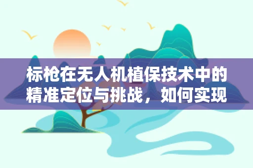 标枪在无人机植保技术中的精准定位与挑战，如何实现高效施药？