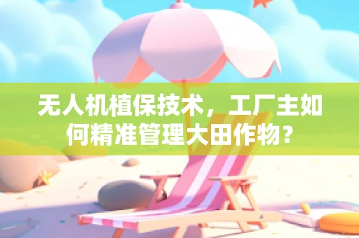 无人机植保技术，工厂主如何精准管理大田作物？