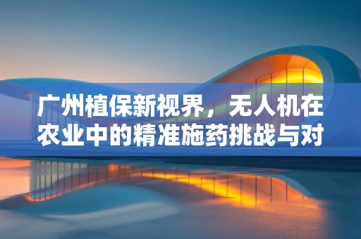 广州植保新视界，无人机在农业中的精准施药挑战与对策