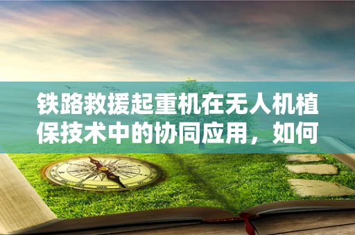 铁路救援起重机在无人机植保技术中的协同应用，如何实现高效救援与精准植保？