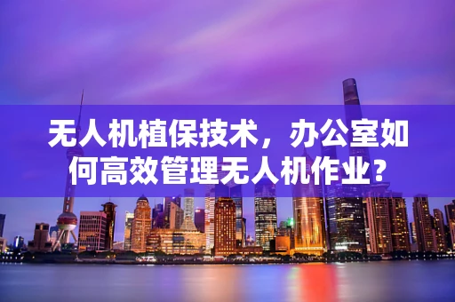 无人机植保技术，办公室如何高效管理无人机作业？