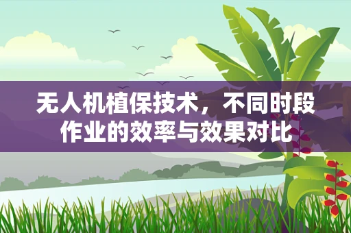 无人机植保技术，不同时段作业的效率与效果对比