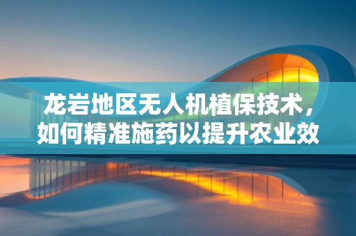 龙岩地区无人机植保技术，如何精准施药以提升农业效率？