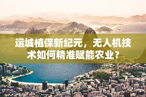 运城植保新纪元，无人机技术如何精准赋能农业？