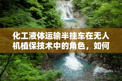 化工液体运输半挂车在无人机植保技术中的角色，如何安全高效地实现液体补给？