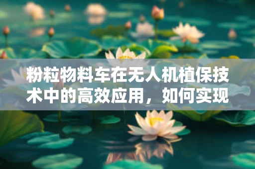 粉粒物料车在无人机植保技术中的高效应用，如何实现精准投放？