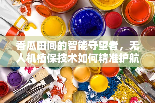 香瓜田间的智能守望者，无人机植保技术如何精准护航？