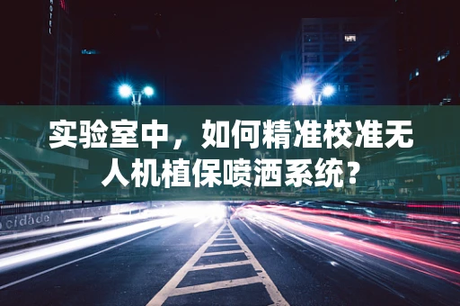 实验室中，如何精准校准无人机植保喷洒系统？