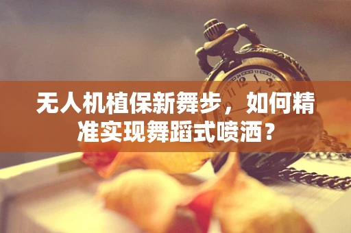 无人机植保新舞步，如何精准实现舞蹈式喷洒？