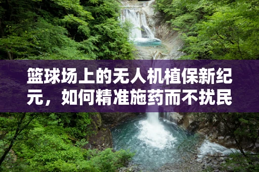 篮球场上的无人机植保新纪元，如何精准施药而不扰民？