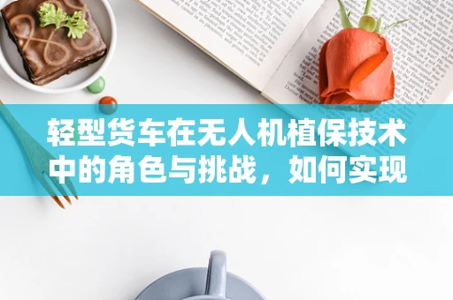 轻型货车在无人机植保技术中的角色与挑战，如何实现高效协同？