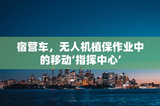 宿营车，无人机植保作业中的移动‘指挥中心’